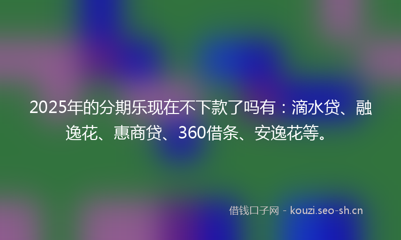 2025年的分期乐现在不下款了吗有：滴水贷、融逸花、惠商贷、360借条、安逸花等。