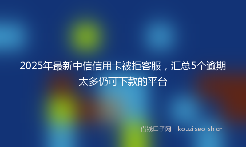2025年最新中信信用卡被拒客服，汇总5个逾期太多仍可下款的平台