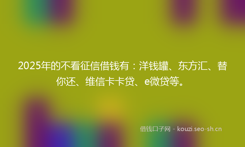 2025年的不看征信借钱有：洋钱罐、东方汇、替你还、维信卡卡贷、e微贷等。