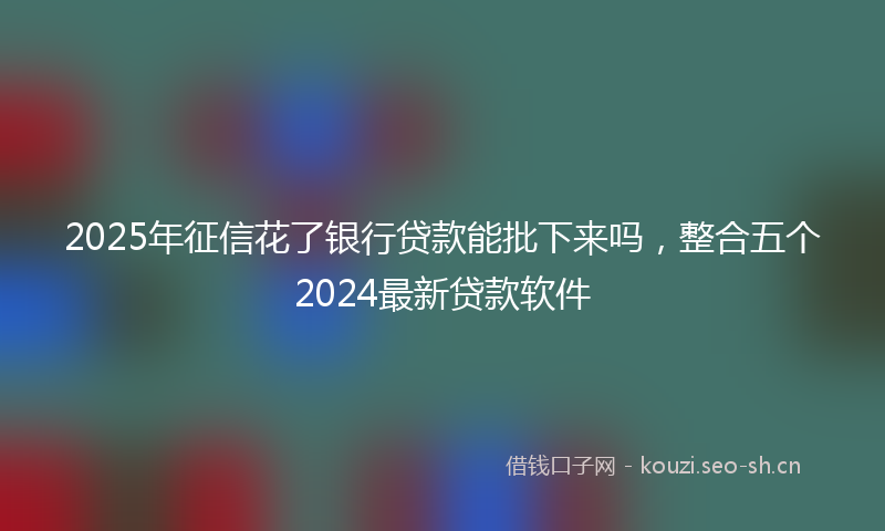 2025年征信花了银行贷款能批下来吗，整合五个2024最新贷款软件