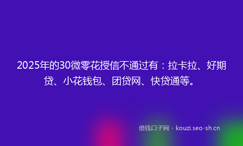 2025年的30微零花授信不通过有：拉卡拉、好期贷、小花钱包、团贷网、快贷通等。