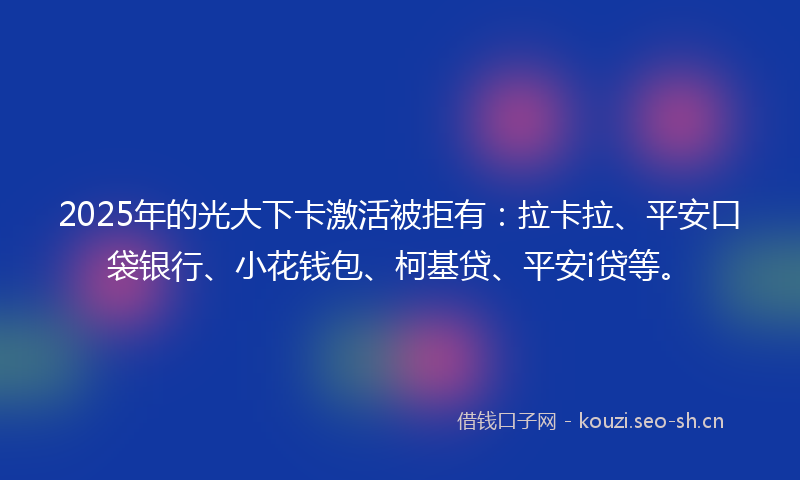2025年的光大下卡激活被拒有：拉卡拉、平安口袋银行、小花钱包、柯基贷、平安i贷等。