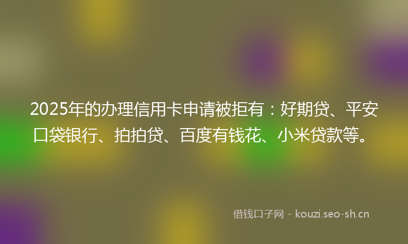 2025年的办理信用卡申请被拒有：好期贷、平安口袋银行、拍拍贷、百度有钱花、小米贷款等。