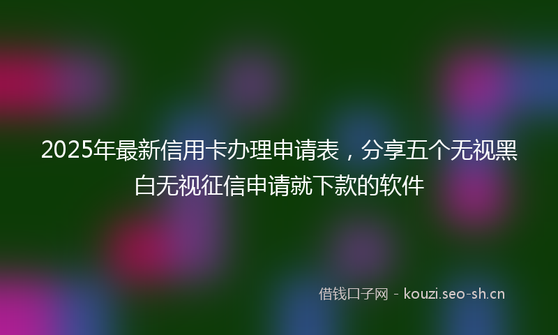 2025年最新信用卡办理申请表，分享五个无视黑白无视征信申请就下款的软件