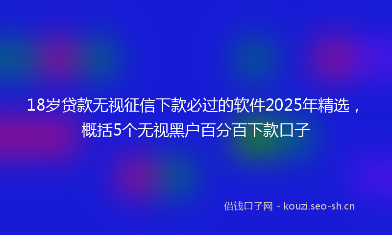 18岁贷款无视征信下款必过的软件2025年精选，概括5个无视黑户百分百下款口子