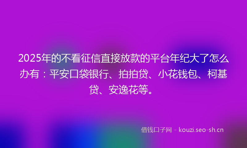 2025年的不看征信直接放款的平台年纪大了怎么办有：平安口袋银行、拍拍贷、小花钱包、柯基贷、安逸花等。