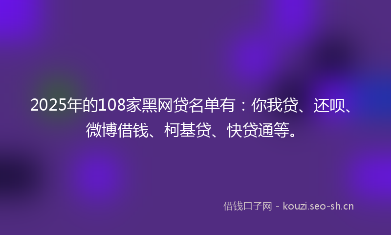 2025年的108家黑网贷名单有：你我贷、还呗、微博借钱、柯基贷、快贷通等。