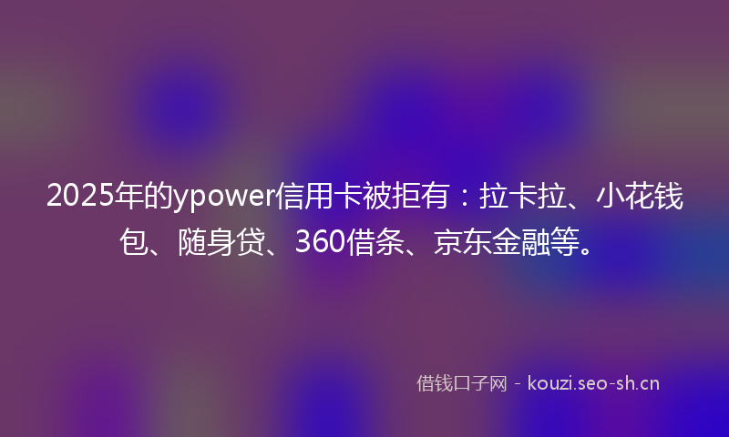 2025年的ypower信用卡被拒有：拉卡拉、小花钱包、随身贷、360借条、京东金融等。