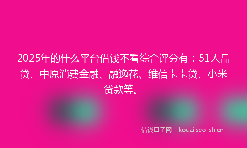 2025年的什么平台借钱不看综合评分有：51人品贷、中原消费金融、融逸花、维信卡卡贷、小米贷款等。