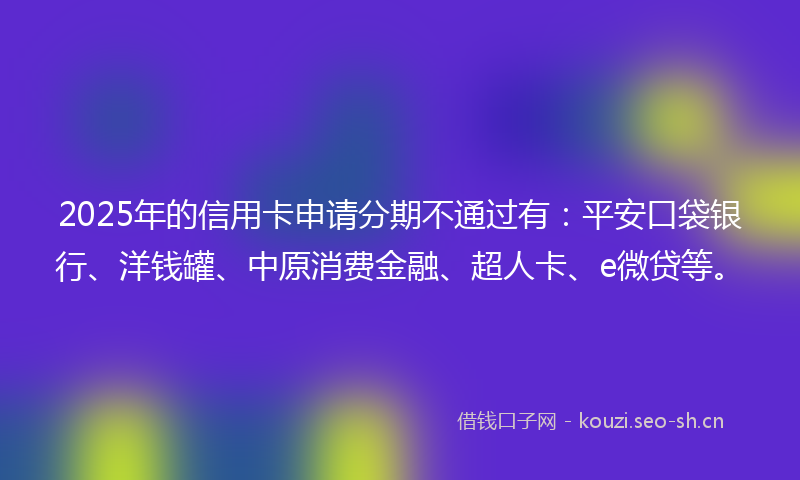 2025年的信用卡申请分期不通过有：平安口袋银行、洋钱罐、中原消费金融、超人卡、e微贷等。