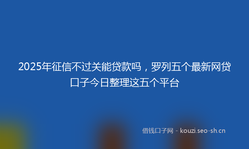 2025年征信不过关能贷款吗，罗列五个最新网贷口子今日整理这五个平台