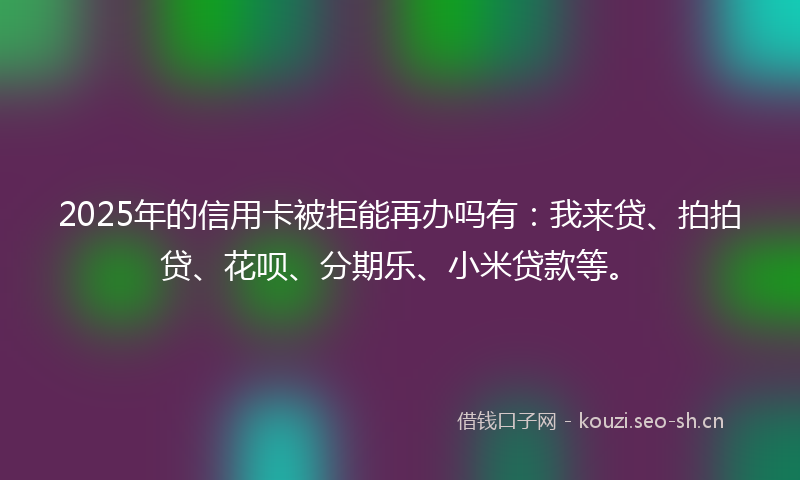 2025年的信用卡被拒能再办吗有：我来贷、拍拍贷、花呗、分期乐、小米贷款等。