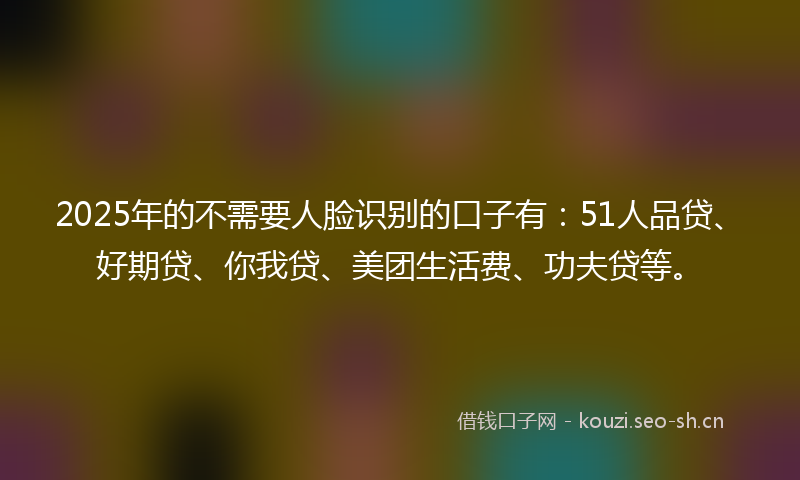 2025年的不需要人脸识别的口子有：51人品贷、好期贷、你我贷、美团生活费、功夫贷等。