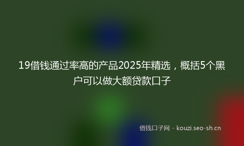 19借钱通过率高的产品2025年精选，概括5个黑户可以做大额贷款口子