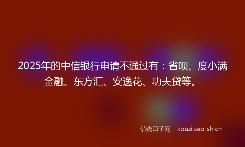 2025年的中信银行申请不通过有:省呗、度小满金融、东方汇、安逸花、功夫贷等。