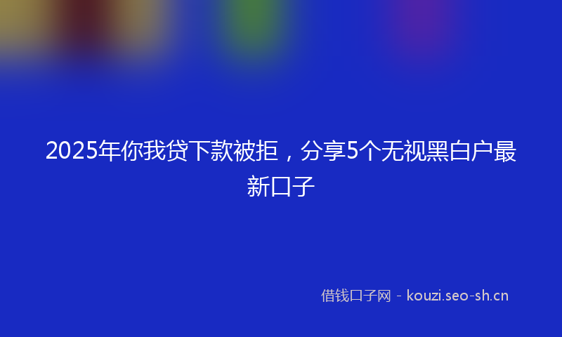 2025年你我贷下款被拒，分享5个无视黑白户最新口子