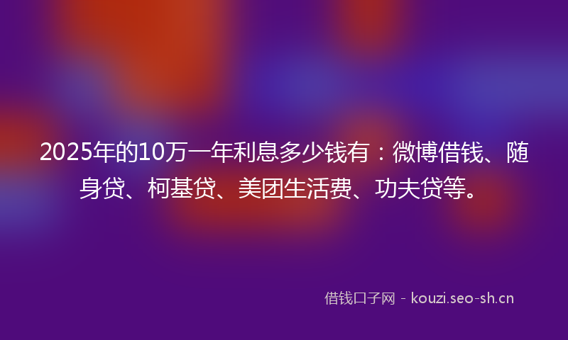 2025年的10万一年利息多少钱有：微博借钱、随身贷、柯基贷、美团生活费、功夫贷等。
