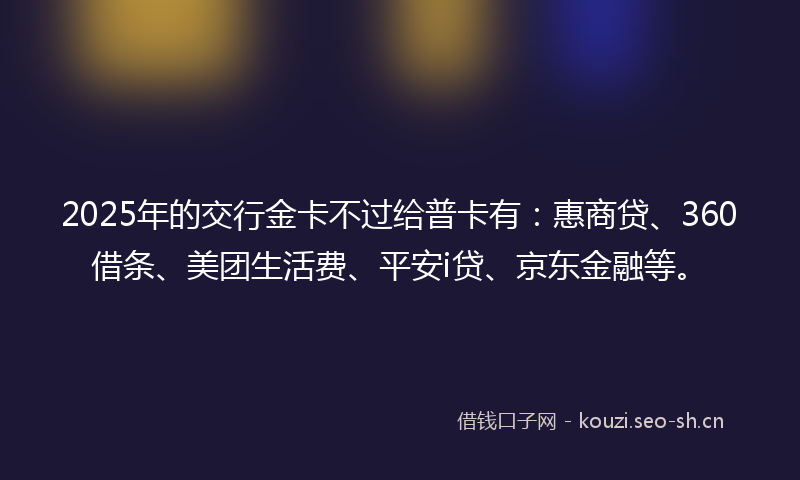 2025年的交行金卡不过给普卡有：惠商贷、360借条、美团生活费、平安i贷、京东金融等。