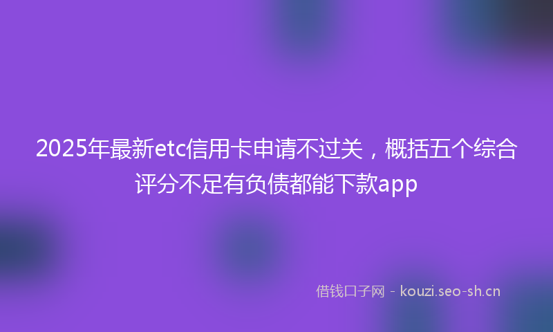 2025年最新etc信用卡申请不过关，概括五个综合评分不足有负债都能下款app