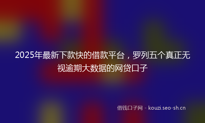 2025年最新下款快的借款平台，罗列五个真正无视逾期大数据的网贷口子