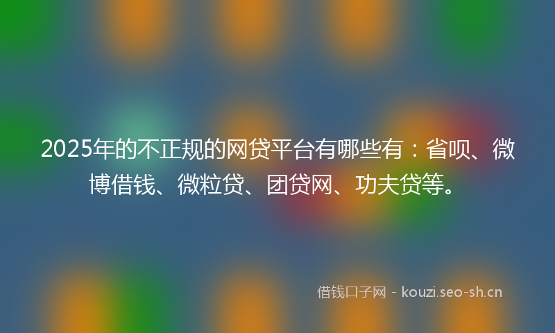 2025年的不正规的网贷平台有哪些有：省呗、微博借钱、微粒贷、团贷网、功夫贷等。