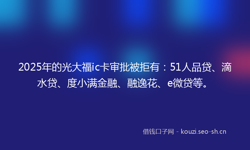 2025年的光大福ic卡审批被拒有：51人品贷、滴水贷、度小满金融、融逸花、e微贷等。