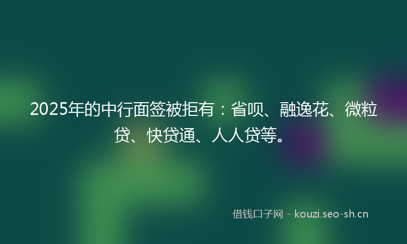 2025年的中行面签被拒有：省呗、融逸花、微粒贷、快贷通、人人贷等。