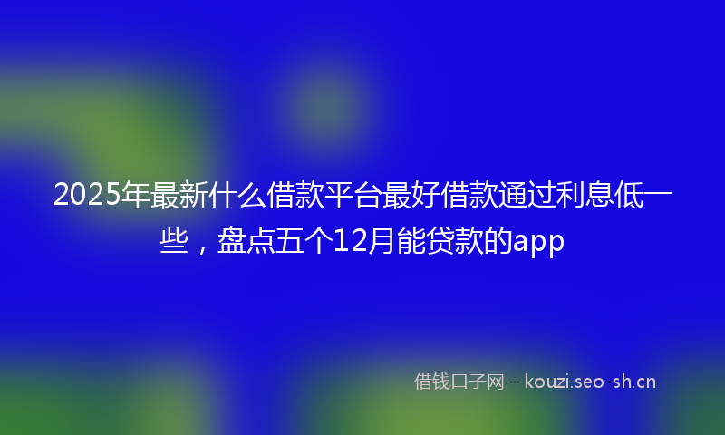 2025年最新什么借款平台最好借款通过利息低一些，盘点五个12月能贷款的app