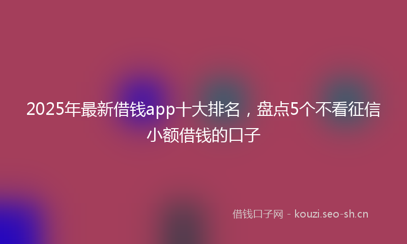2025年最新借钱app十大排名，盘点5个不看征信小额借钱的口子