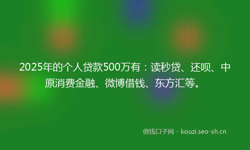 2025年的个人贷款500万有：读秒贷、还呗、中原消费金融、微博借钱、东方汇等。