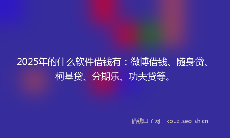 2025年的什么软件借钱有：微博借钱、随身贷、柯基贷、分期乐、功夫贷等。