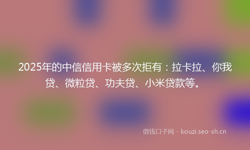 2025年的中信信用卡被多次拒有：拉卡拉、你我贷、微粒贷、功夫贷、小米贷款等。