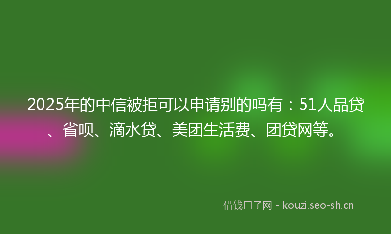 2025年的中信被拒可以申请别的吗有：51人品贷、省呗、滴水贷、美团生活费、团贷网等。