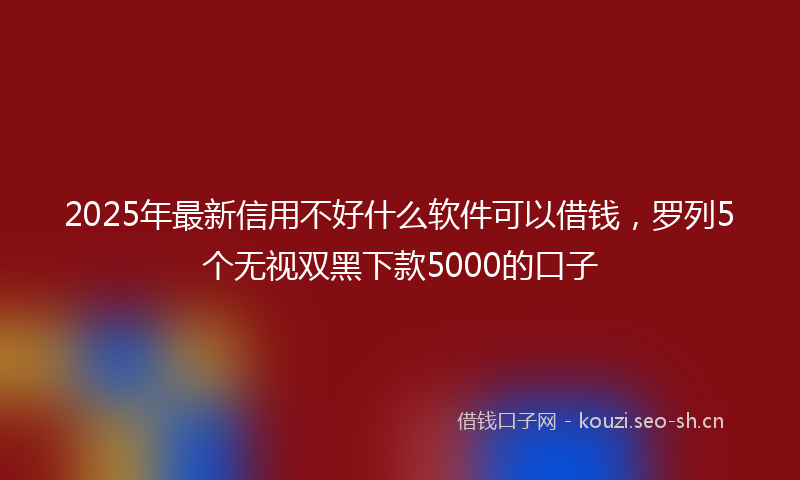 2025年最新信用不好什么软件可以借钱，罗列5个无视双黑下款5000的口子