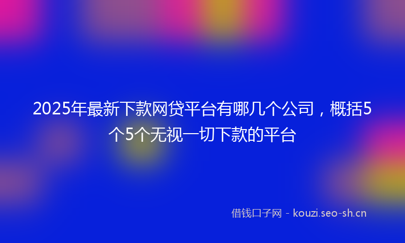 2025年最新下款网贷平台有哪几个公司，概括5个5个无视一切下款的平台
