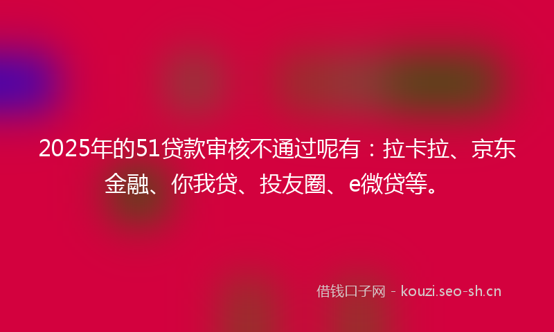 2025年的51贷款审核不通过呢有：拉卡拉、京东金融、你我贷、投友圈、e微贷等。