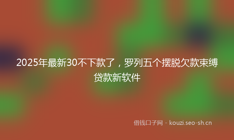 2025年最新30不下款了，罗列五个摆脱欠款束缚贷款新软件