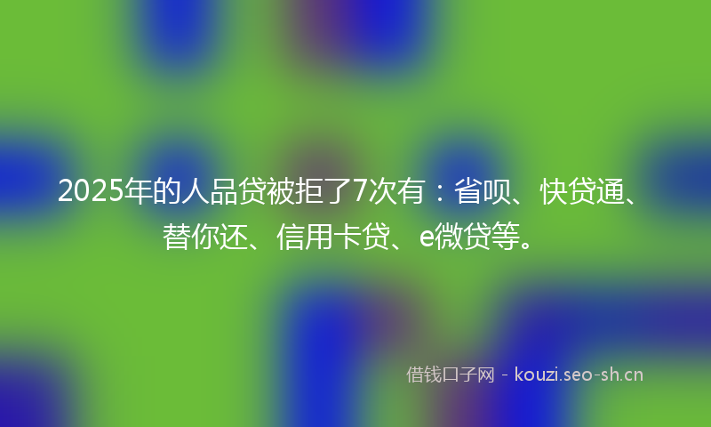 2025年的人品贷被拒了7次有：省呗、快贷通、替你还、信用卡贷、e微贷等。