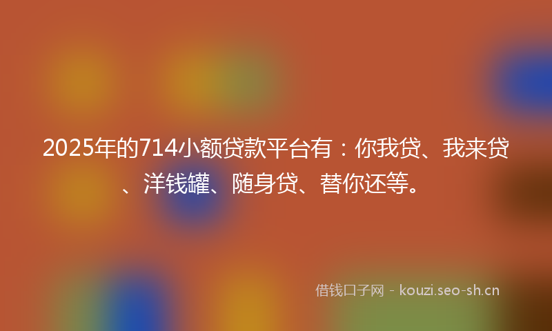 2025年的714小额贷款平台有：你我贷、我来贷、洋钱罐、随身贷、替你还等。