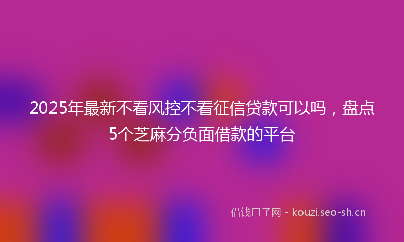 2025年最新不看风控不看征信贷款可以吗，盘点5个芝麻分负面借款的平台