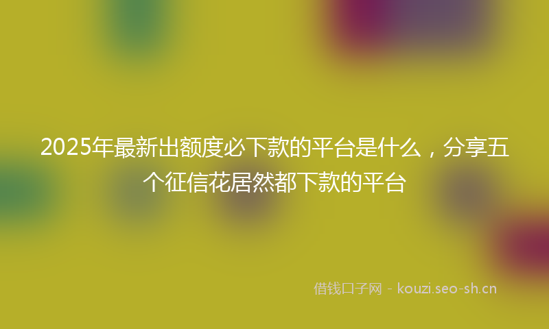 2025年最新出额度必下款的平台是什么，分享五个征信花居然都下款的平台