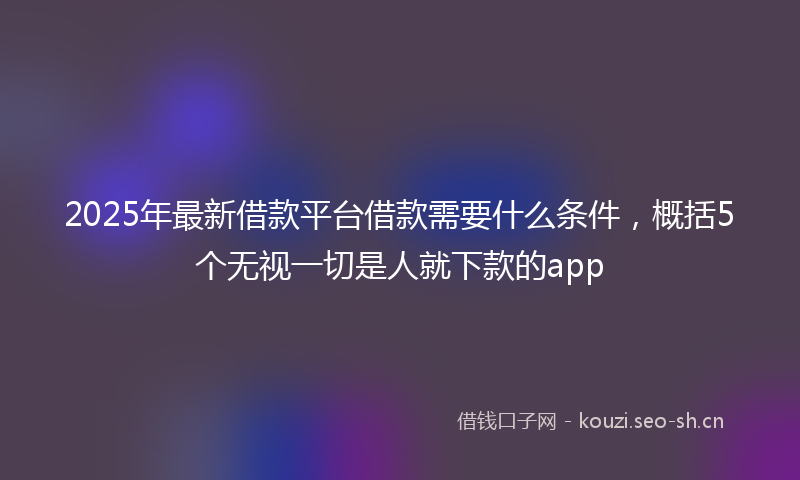 2025年最新借款平台借款需要什么条件，概括5个无视一切是人就下款的app