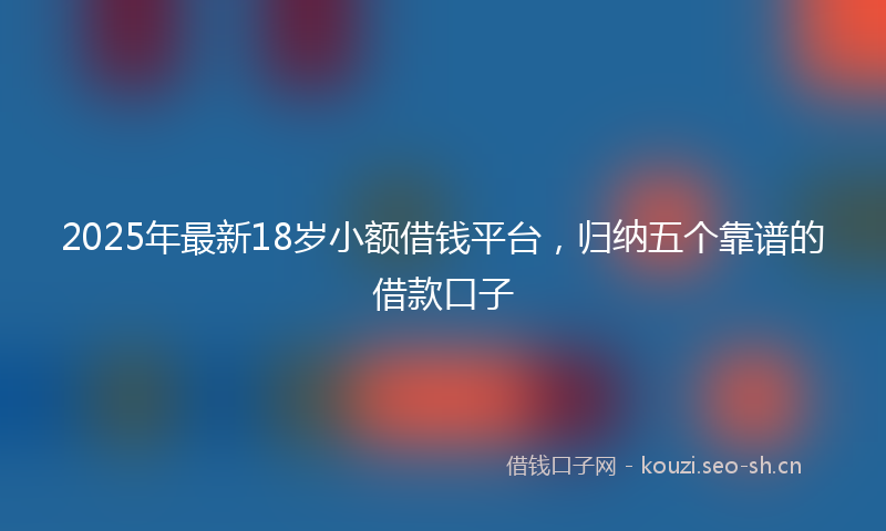 2025年最新18岁小额借钱平台，归纳五个靠谱的借款口子