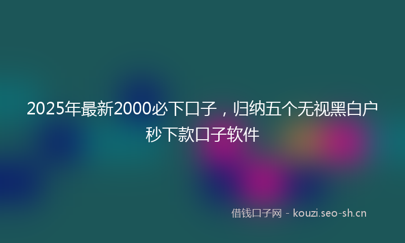 2025年最新2000必下口子，归纳五个无视黑白户秒下款口子软件