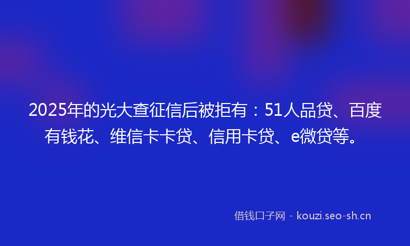 2025年的光大查征信后被拒有：51人品贷、百度有钱花、维信卡卡贷、信用卡贷、e微贷等。