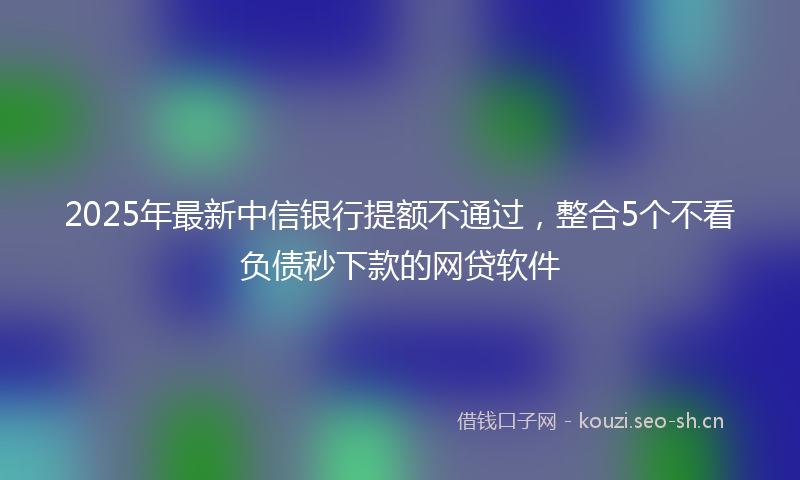 2025年最新中信银行提额不通过，整合5个不看负债秒下款的网贷软件