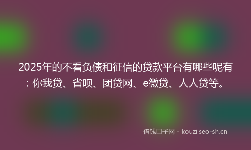 2025年的不看负债和征信的贷款平台有哪些呢有：你我贷、省呗、团贷网、e微贷、人人贷等。