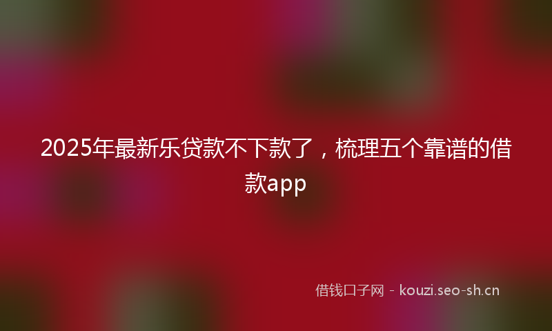 2025年最新乐贷款不下款了,梳理五个靠谱的借款app
