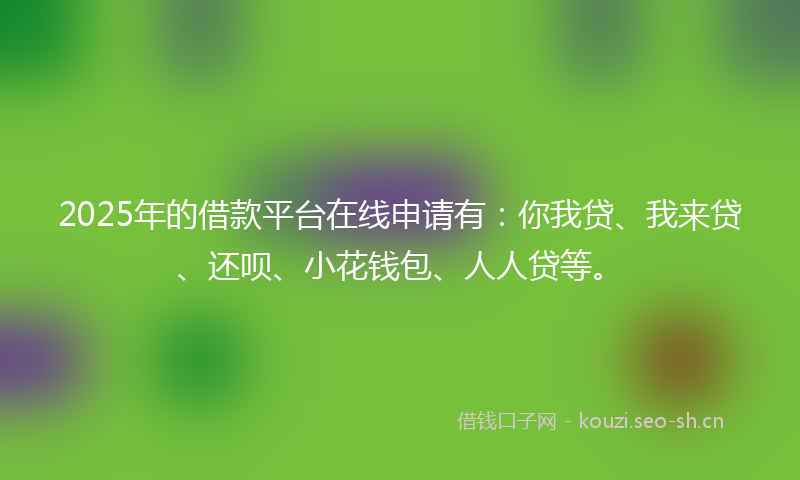 2025年的借款平台在线申请有:你我贷、我来贷、还呗、小花钱包、人人贷等。