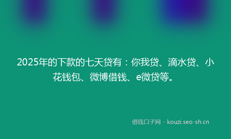 2025年的下款的七天贷有：你我贷、滴水贷、小花钱包、微博借钱、e微贷等。